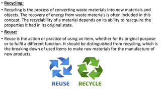 • Recycling:
• Recycling is the process of converting waste materials into new materials and
objects. The recovery of energy from waste materials is often included in this
concept. The recyclability of a material depends on its ability to reacquire the
properties it had in its original state.
• Reuse:
• Reuse is the action or practice of using an item, whether for its original purpose
or to fulfil a different function. It should be distinguished from recycling, which is
the breaking down of used items to make raw materials for the manufacture of
new products.
 