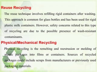 Reuse Recycling
The reuse technique involves refilling rigid containers after washing.
This approach is common for glass bottles and has been used for rigid
plastic milk containers. However, safety concerns related to this type
of recycling are due to the possible presence of wash-resistant
contaminants.
Physical/Mechanical Recycling
Physical recycling is the remelting and reextrusion or molding of
plastic packages into films or containers. Sources of recycled
packages could include scraps from manufacturers or previously used
packaging materials.
 