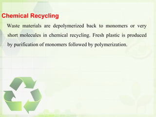 Chemical Recycling
Waste materials are depolymerized back to monomers or very
short molecules in chemical recycling. Fresh plastic is produced
by purification of monomers followed by polymerization.
 