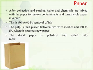 Paper
• After collection and sorting, water and chemicals are mixed
with the paper to remove contaminants and turn the old paper
into pulp
• This is followed by removal of ink
• The pulp is then placed between two wire meshes and left to
dry where it becomes new paper
• The dried paper is polished and rolled into
reels
 