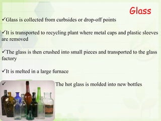 Glass
Glass is collected from curbsides or drop-off points
It is transported to recycling plant where metal caps and plastic sleeves
are removed
The glass is then crushed into small pieces and transported to the glass
factory
It is melted in a large furnace
 The hot glass is molded into new bottles
 
