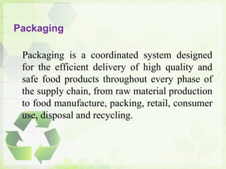 Packaging
Packaging is a coordinated system designed
for the efficient delivery of high quality and
safe food products throughout every phase of
the supply chain, from raw material production
to food manufacture, packing, retail, consumer
use, disposal and recycling.
 