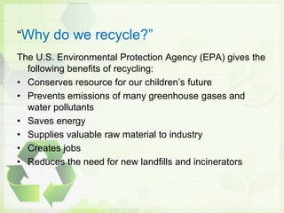 “Why do we recycle?”
The U.S. Environmental Protection Agency (EPA) gives the
following benefits of recycling:
• Conserves resource for our children’s future
• Prevents emissions of many greenhouse gases and
water pollutants
• Saves energy
• Supplies valuable raw material to industry
• Creates jobs
• Reduces the need for new landfills and incinerators
 