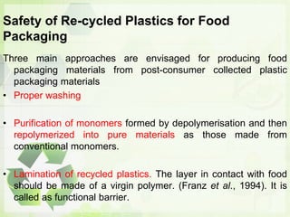 Safety of Re-cycled Plastics for Food
Packaging
Three main approaches are envisaged for producing food
packaging materials from post-consumer collected plastic
packaging materials
• Proper washing
• Purification of monomers formed by depolymerisation and then
repolymerized into pure materials as those made from
conventional monomers.
• Lamination of recycled plastics. The layer in contact with food
should be made of a virgin polymer. (Franz et al., 1994). It is
called as functional barrier.
 
