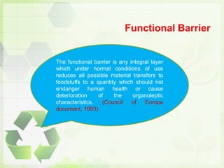 Functional Barrier
The functional barrier is any integral layer
which under normal conditions of use
reduces all possible material transfers to
foodstuffs to a quantity which should not
endanger human health or cause
deterioration of the organoleptic
characteristics. (Council of Europe
document, 1993)
 