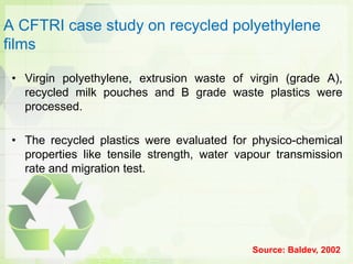 A CFTRI case study on recycled polyethylene
films
• Virgin polyethylene, extrusion waste of virgin (grade A),
recycled milk pouches and B grade waste plastics were
processed.
• The recycled plastics were evaluated for physico-chemical
properties like tensile strength, water vapour transmission
rate and migration test.
Source: Baldev, 2002
 