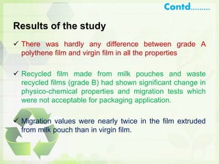 Results of the study
 There was hardly any difference between grade A
polythene film and virgin film in all the properties
 Recycled film made from milk pouches and waste
recycled films (grade B) had shown significant change in
physico-chemical properties and migration tests which
were not acceptable for packaging application.
 Migration values were nearly twice in the film extruded
from milk pouch than in virgin film.
Contd.........
 