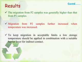 Results
 The migration from P2 samples was generally higher than that
from P1 samples.
 Migration from P2 samples further increased when
temperature was increased.
 To keep migration in acceptable limits a low storage
temperature should be applied in combination with a suitable
barrier layer for indirect contact.
Contd.........
 
