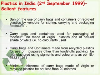 Plastics in India (2nd September 1999)-
Salient features
• Ban on the use of carry bags and containers of recycled
plastics by vendors for storing, carrying and packaging
foodstuffs .
• Carry bags and containers used for packaging of
foodstuff be made of virgin plastics and of natural
shade or white i.e. no colourants used
• Carry bags and Containers made from recycled plastics
for use of purposes other than foodstuffs packing be
manufactured using pigments and colourants as per IS:-
9833 / 1981
• Minimum thickness of carry bags made of virgin or
recycled plastics be not less than 20 microns
 