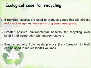 Ecological case for recycling
o If recycled plastics are used to produce goods this will directly
reduce oil usage and emissions of greenhouse gases.
o Greater positive environmental benefits for recycling over
landfill and incineration with energy recovery
o Energy recovery from waste plastics (transformation to fuel)
can be used to reduce landfill volumes
 