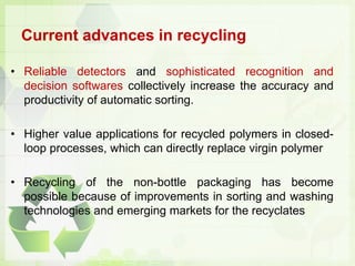 Current advances in recycling
• Reliable detectors and sophisticated recognition and
decision softwares collectively increase the accuracy and
productivity of automatic sorting.
• Higher value applications for recycled polymers in closed-
loop processes, which can directly replace virgin polymer
• Recycling of the non-bottle packaging has become
possible because of improvements in sorting and washing
technologies and emerging markets for the recyclates
 
