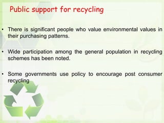 Public support for recycling
• There is significant people who value environmental values in
their purchasing patterns.
• Wide participation among the general population in recycling
schemes has been noted.
• Some governments use policy to encourage post consumer
recycling
 