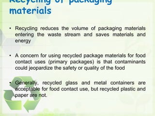 Recycling of packaging
materials
• Recycling reduces the volume of packaging materials
entering the waste stream and saves materials and
energy
• A concern for using recycled package materials for food
contact uses (primary packages) is that contaminants
could jeopardize the safety or quality of the food
• Generally, recycled glass and metal containers are
acceptable for food contact use, but recycled plastic and
paper are not.
 