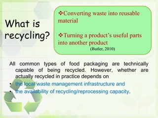 What is
recycling?
All common types of food packaging are technically
capable of being recycled. However, whether are
actually recycled in practice depends on
• the local waste management infrastructure and
• the availability of recycling/reprocessing capacity.
Converting waste into reusable
material
Turning a product’s useful parts
into another product
(Butler, 2010)
 