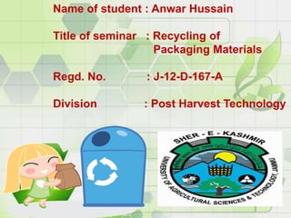 Name of student : Anwar Hussain
Title of seminar : Recycling of
Packaging Materials
Regd. No. : J-12-D-167-A
Division : Post Harvest Technology
 