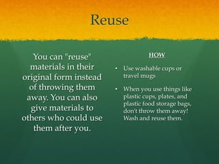 Reuse
You can "reuse"
materials in their
original form instead
of throwing them
away. You can also
give materials to
others who could use
them after you.
HOW
•  Use washable cups or
travel mugs
•  When you use things like
plastic cups, plates, and
plastic food storage bags,
don't throw them away!
Wash and reuse them.
 