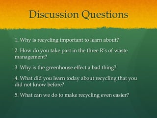 Discussion Questions
1. Why is recycling important to learn about?
2. How do you take part in the three R’s of waste
management?
3. Why is the greenhouse effect a bad thing?
4. What did you learn today about recycling that you
did not know before?
5. What can we do to make recycling even easier?
 