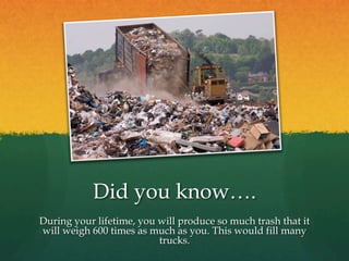 Did you know….
During your lifetime, you will produce so much trash that it
will weigh 600 times as much as you. This would fill many
trucks.
 
