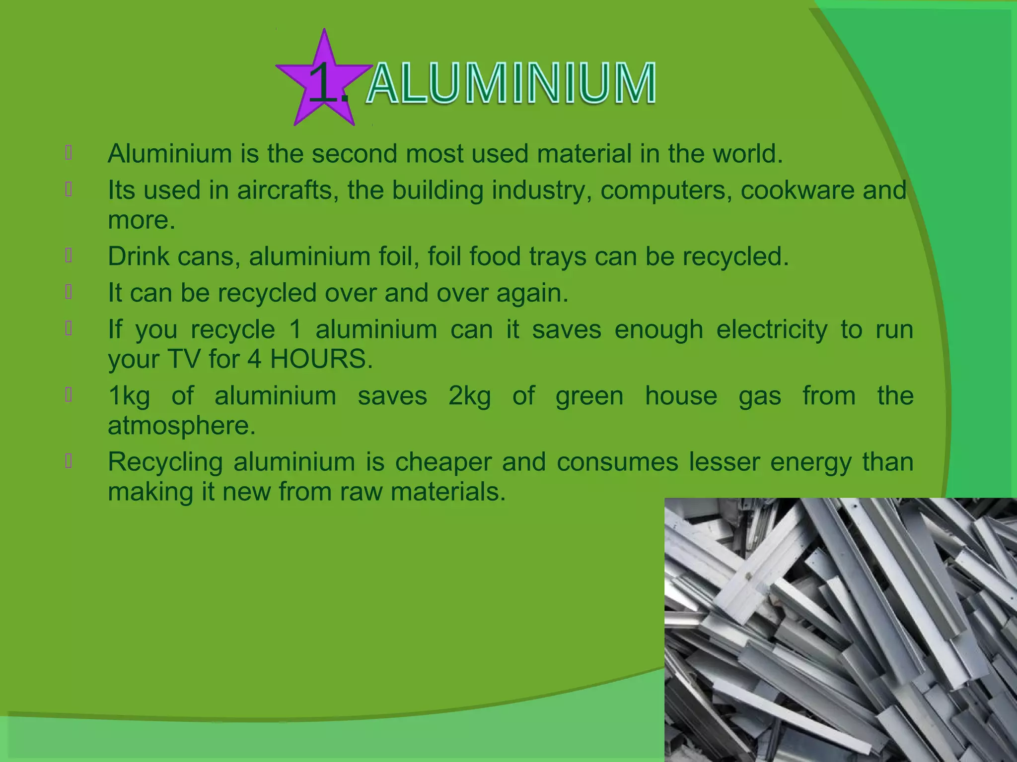    Aluminium is the second most used material in the world.
   Its used in aircrafts, the building industry, computers, cookware and
    more.
   Drink cans, aluminium foil, foil food trays can be recycled.
   It can be recycled over and over again.
   If you recycle 1 aluminium can it saves enough electricity to run
    your TV for 4 HOURS.
   1kg of aluminium saves 2kg of green house gas from the
    atmosphere.
   Recycling aluminium is cheaper and consumes lesser energy than
    making it new from raw materials.
 