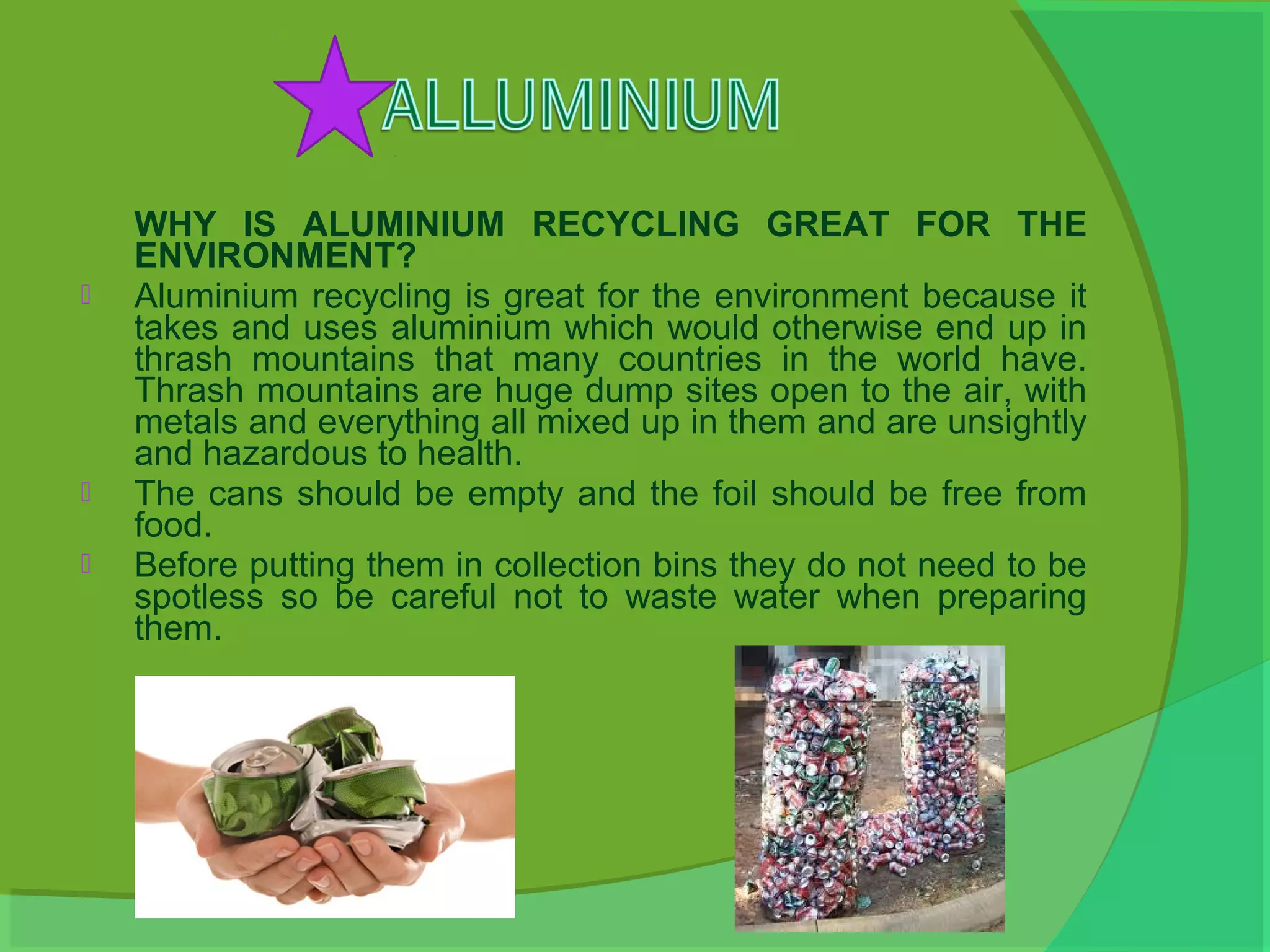 WHY IS ALUMINIUM RECYCLING GREAT FOR THE
    ENVIRONMENT?
   Aluminium recycling is great for the environment because it
    takes and uses aluminium which would otherwise end up in
    thrash mountains that many countries in the world have.
    Thrash mountains are huge dump sites open to the air, with
    metals and everything all mixed up in them and are unsightly
    and hazardous to health.
   The cans should be empty and the foil should be free from
    food.
   Before putting them in collection bins they do not need to be
    spotless so be careful not to waste water when preparing
    them.
 