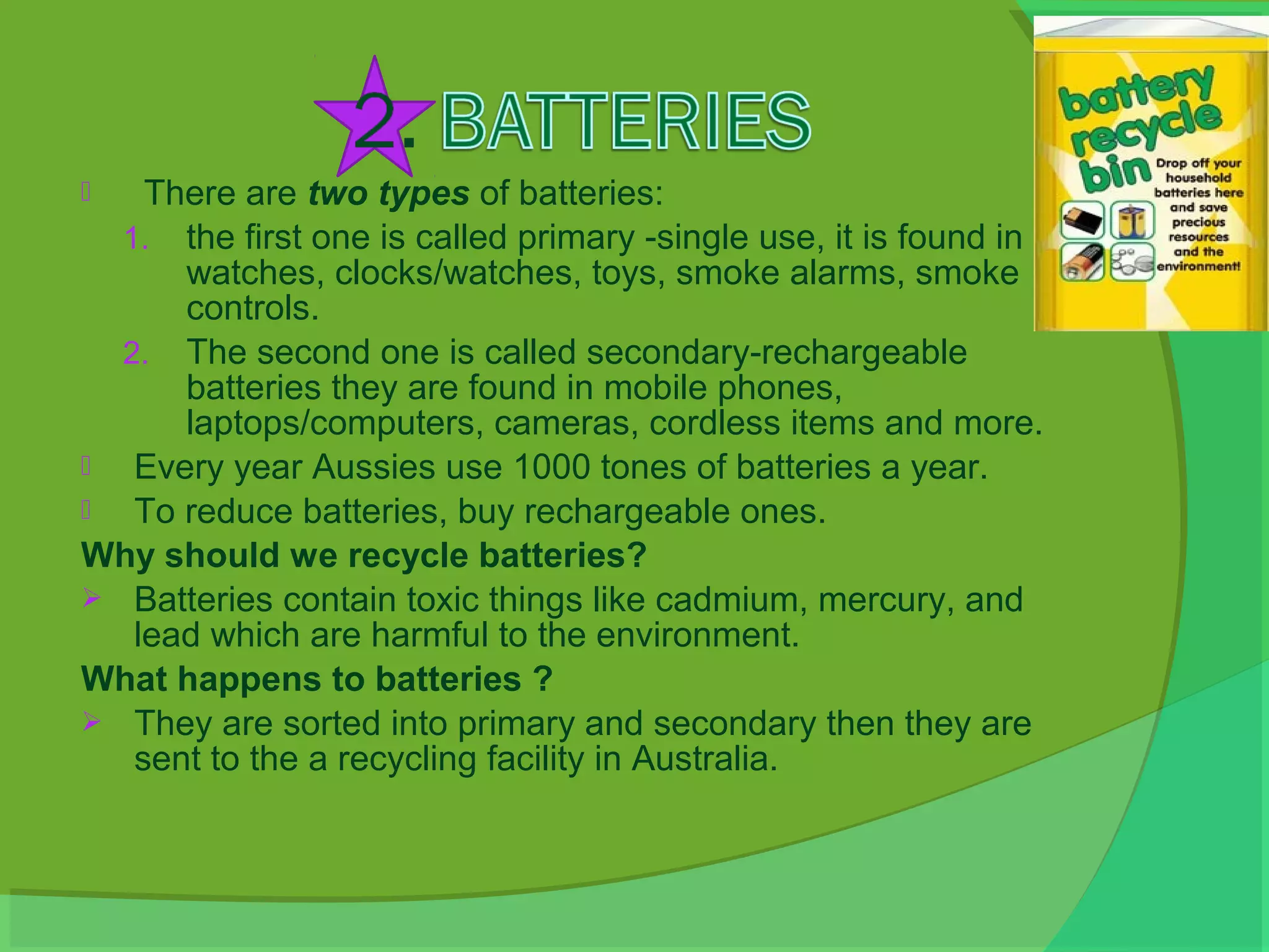    There are two types of batteries:
  1. the first one is called primary -single use, it is found in
      watches, clocks/watches, toys, smoke alarms, smoke
      controls.
  2. The second one is called secondary-rechargeable
      batteries they are found in mobile phones,
      laptops/computers, cameras, cordless items and more.
  Every year Aussies use 1000 tones of batteries a year.
  To reduce batteries, buy rechargeable ones.
Why should we recycle batteries?
 Batteries contain toxic things like cadmium, mercury, and
   lead which are harmful to the environment.
What happens to batteries ?
 They are sorted into primary and secondary then they are
   sent to the a recycling facility in Australia.
 