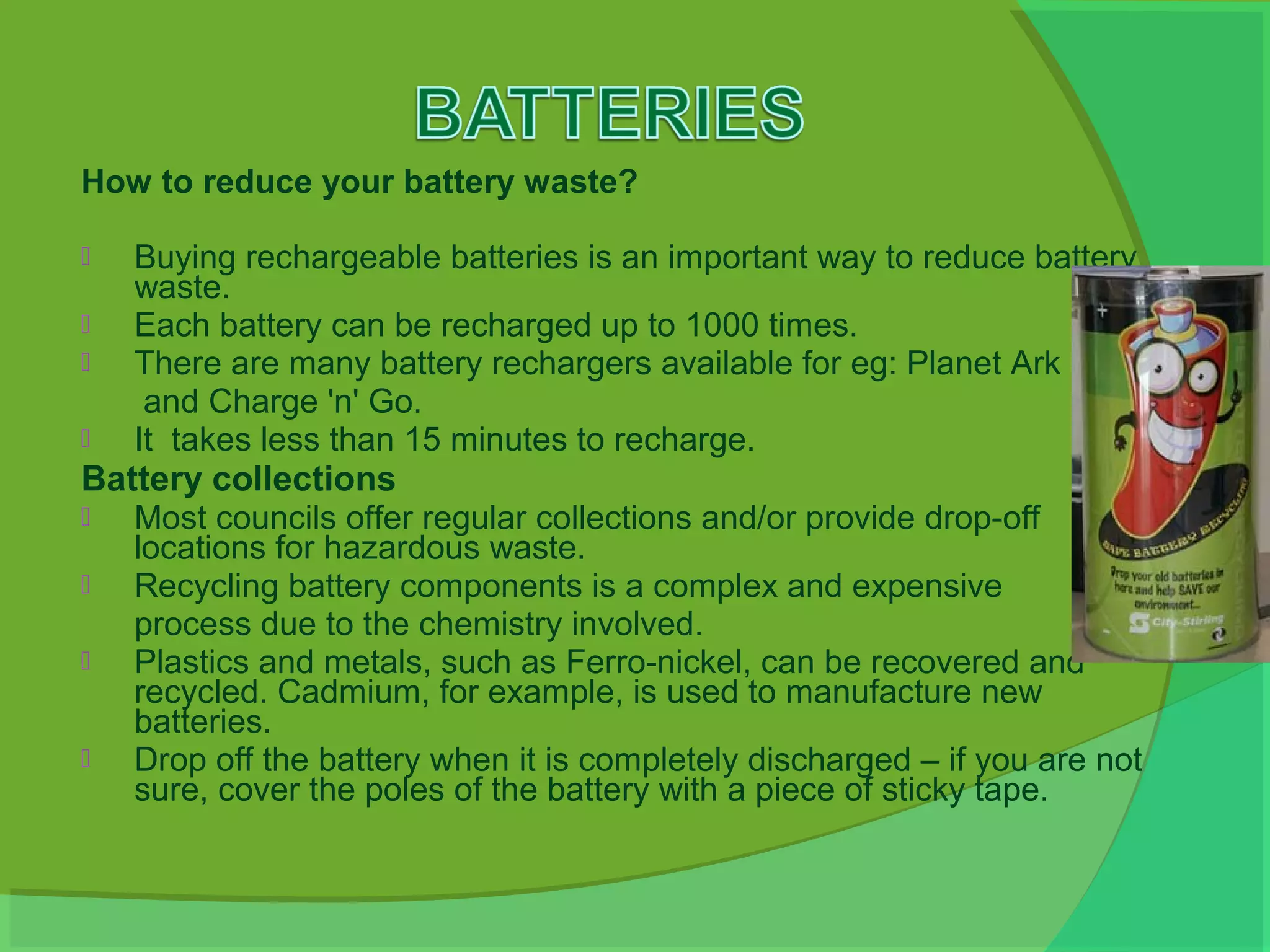 How to reduce your battery waste?

   Buying rechargeable batteries is an important way to reduce battery
    waste.
   Each battery can be recharged up to 1000 times.
   There are many battery rechargers available for eg: Planet Ark
     and Charge 'n' Go.
   It takes less than 15 minutes to recharge.
Battery collections
  Most councils offer regular collections and/or provide drop-off
   locations for hazardous waste.
  Recycling battery components is a complex and expensive
   process due to the chemistry involved.
  Plastics and metals, such as Ferro-nickel, can be recovered and
   recycled. Cadmium, for example, is used to manufacture new
   batteries.
  Drop off the battery when it is completely discharged – if you are not
   sure, cover the poles of the battery with a piece of sticky tape.
 