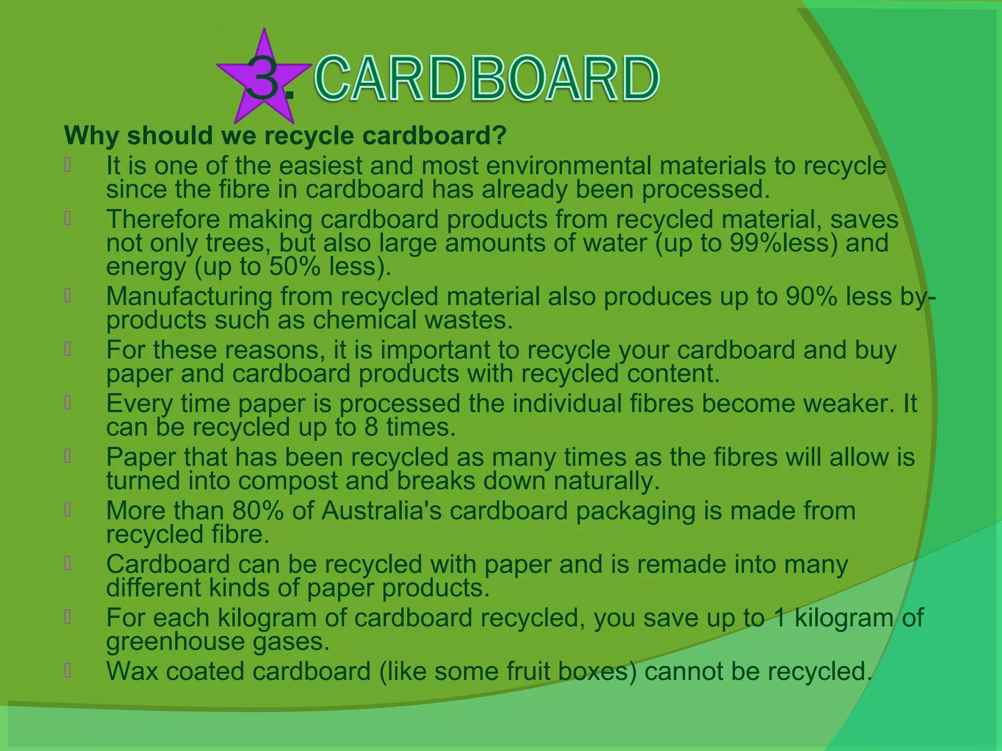 Why should we recycle cardboard?
 It is one of the easiest and most environmental materials to recycle
  since the fibre in cardboard has already been processed.
 Therefore making cardboard products from recycled material, saves
  not only trees, but also large amounts of water (up to 99%less) and
  energy (up to 50% less).
 Manufacturing from recycled material also produces up to 90% less by-
  products such as chemical wastes.
 For these reasons, it is important to recycle your cardboard and buy
  paper and cardboard products with recycled content.
 Every time paper is processed the individual fibres become weaker. It
  can be recycled up to 8 times.
 Paper that has been recycled as many times as the fibres will allow is
  turned into compost and breaks down naturally.
 More than 80% of Australia's cardboard packaging is made from
  recycled fibre.
 Cardboard can be recycled with paper and is remade into many
  different kinds of paper products.
 For each kilogram of cardboard recycled, you save up to 1 kilogram of
  greenhouse gases.
 Wax coated cardboard (like some fruit boxes) cannot be recycled.
 