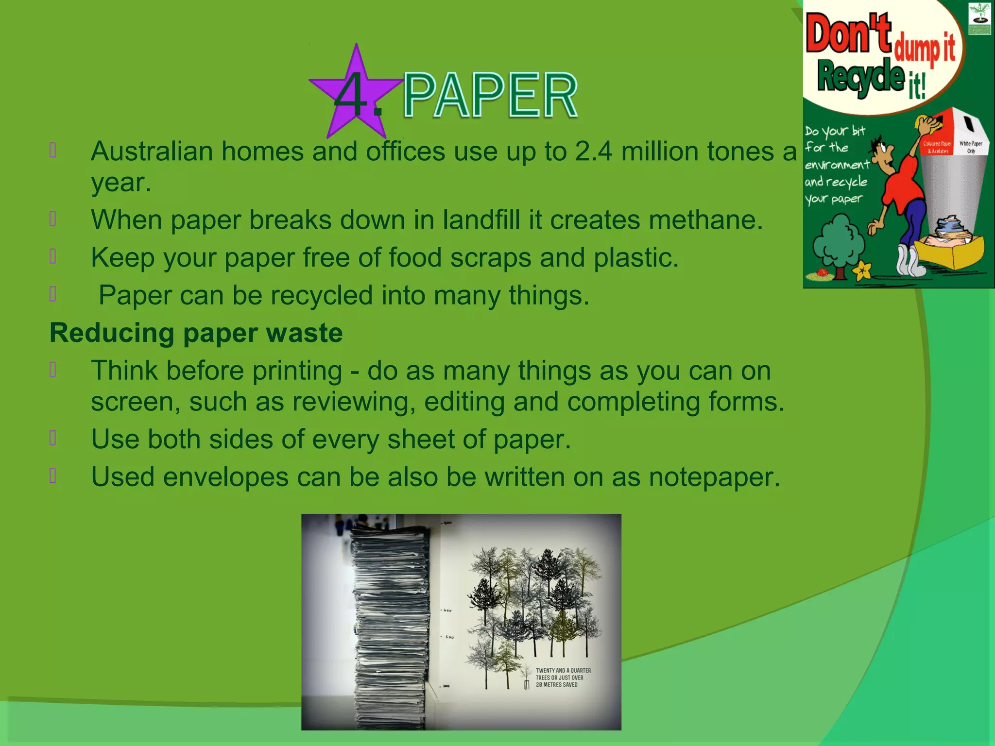  Australian homes and offices use up to 2.4 million tones a
  year.
 When paper breaks down in landfill it creates methane.
 Keep your paper free of food scraps and plastic.
  Paper can be recycled into many things.
Reducing paper waste
 Think before printing - do as many things as you can on
  screen, such as reviewing, editing and completing forms.
 Use both sides of every sheet of paper.
 Used envelopes can be also be written on as notepaper.
 