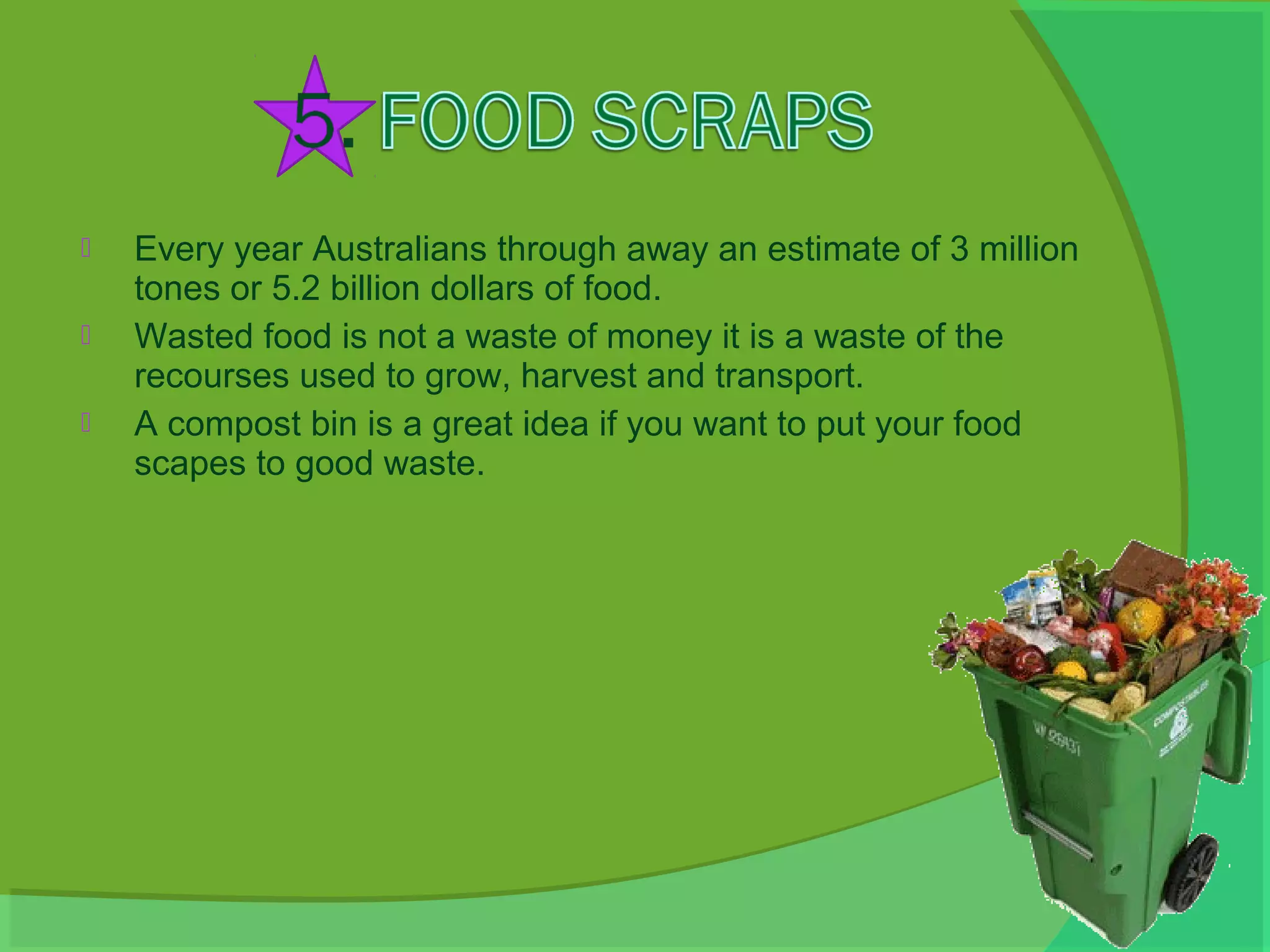    Every year Australians through away an estimate of 3 million
    tones or 5.2 billion dollars of food.
   Wasted food is not a waste of money it is a waste of the
    recourses used to grow, harvest and transport.
   A compost bin is a great idea if you want to put your food
    scapes to good waste.
 