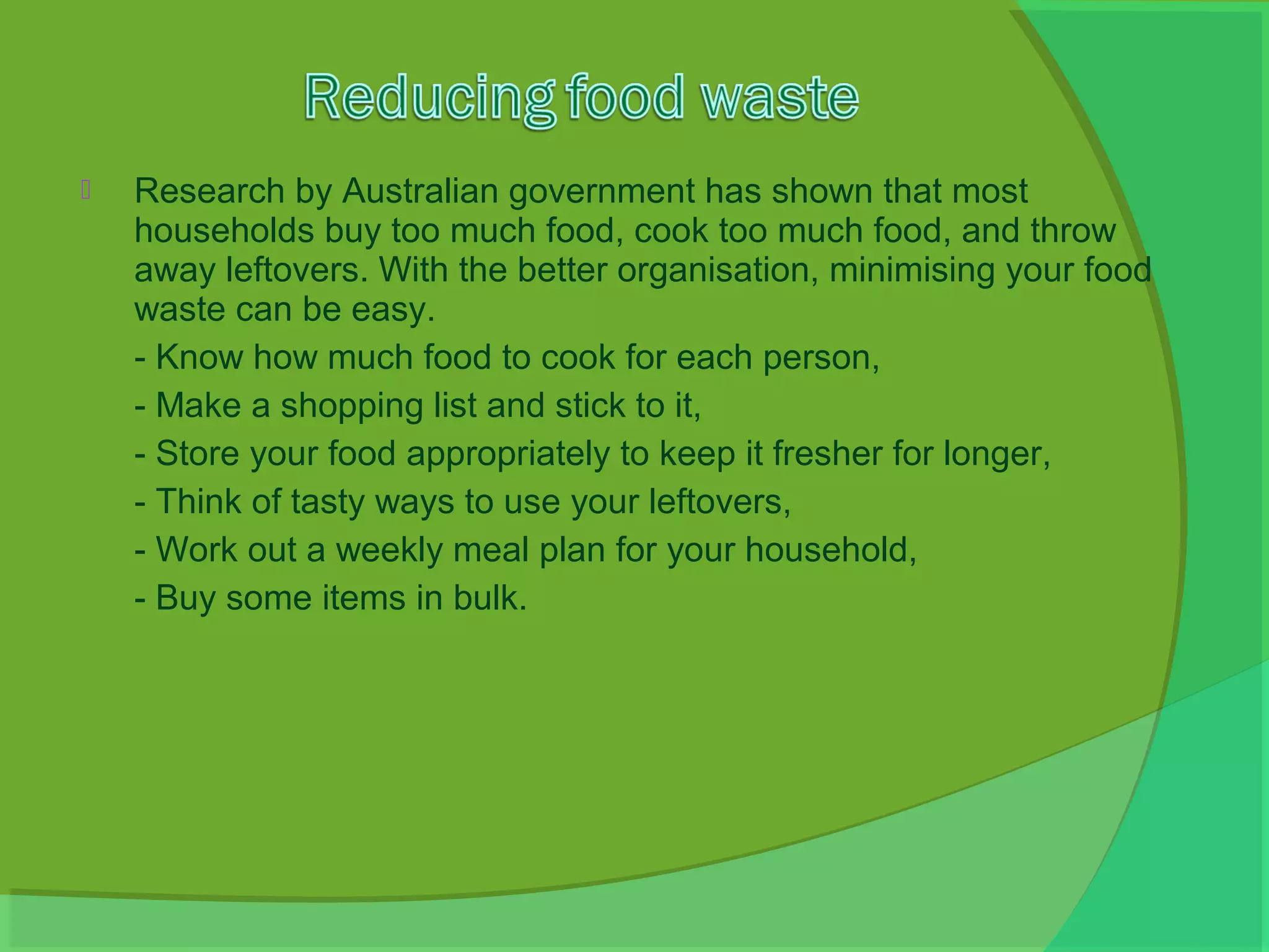    Research by Australian government has shown that most
    households buy too much food, cook too much food, and throw
    away leftovers. With the better organisation, minimising your food
    waste can be easy.
    - Know how much food to cook for each person,
    - Make a shopping list and stick to it,
    - Store your food appropriately to keep it fresher for longer,
    - Think of tasty ways to use your leftovers,
    - Work out a weekly meal plan for your household,
    - Buy some items in bulk.
 