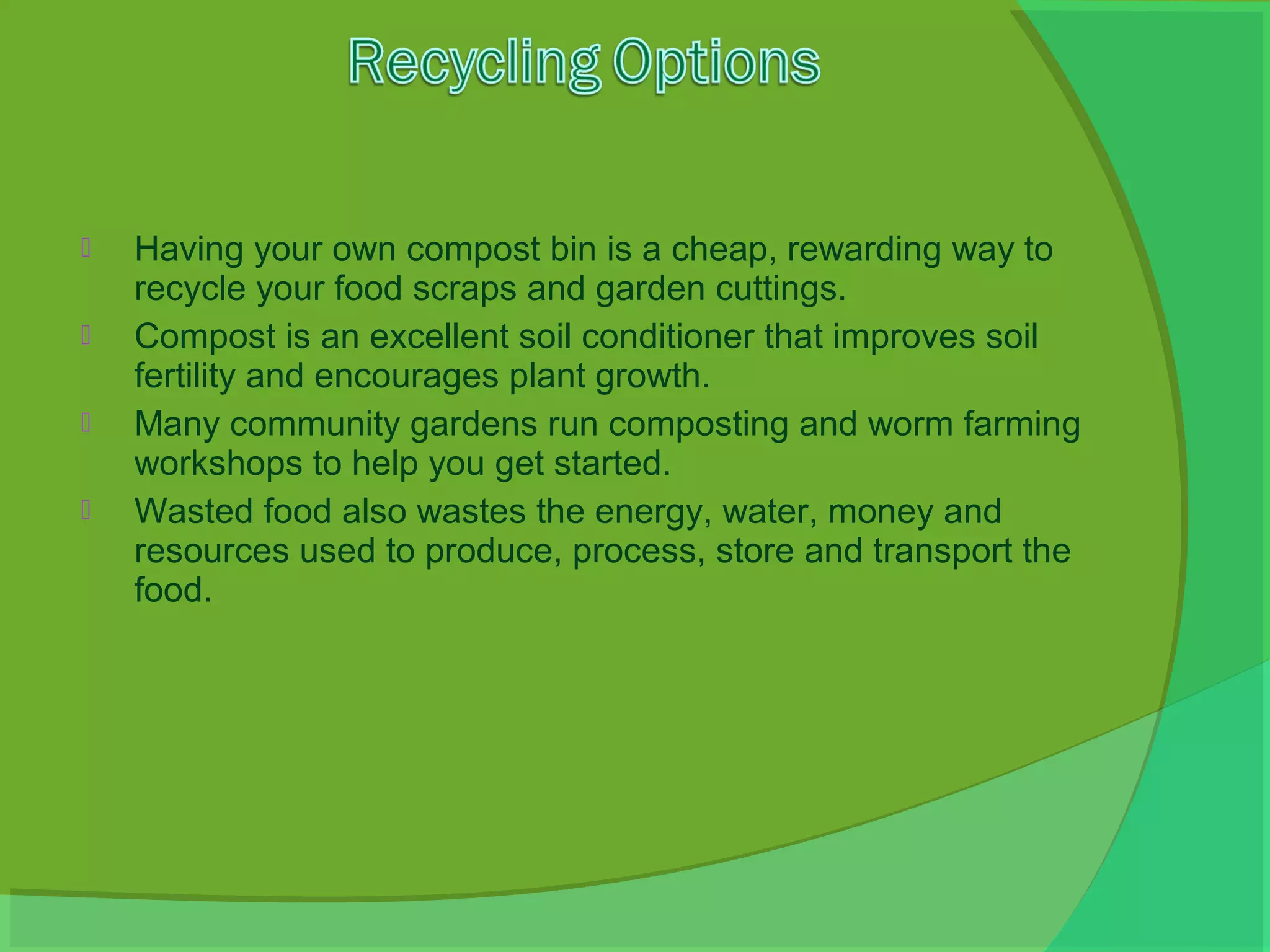    Having your own compost bin is a cheap, rewarding way to
    recycle your food scraps and garden cuttings.
   Compost is an excellent soil conditioner that improves soil
    fertility and encourages plant growth.
   Many community gardens run composting and worm farming
    workshops to help you get started.
   Wasted food also wastes the energy, water, money and
    resources used to produce, process, store and transport the
    food.
 