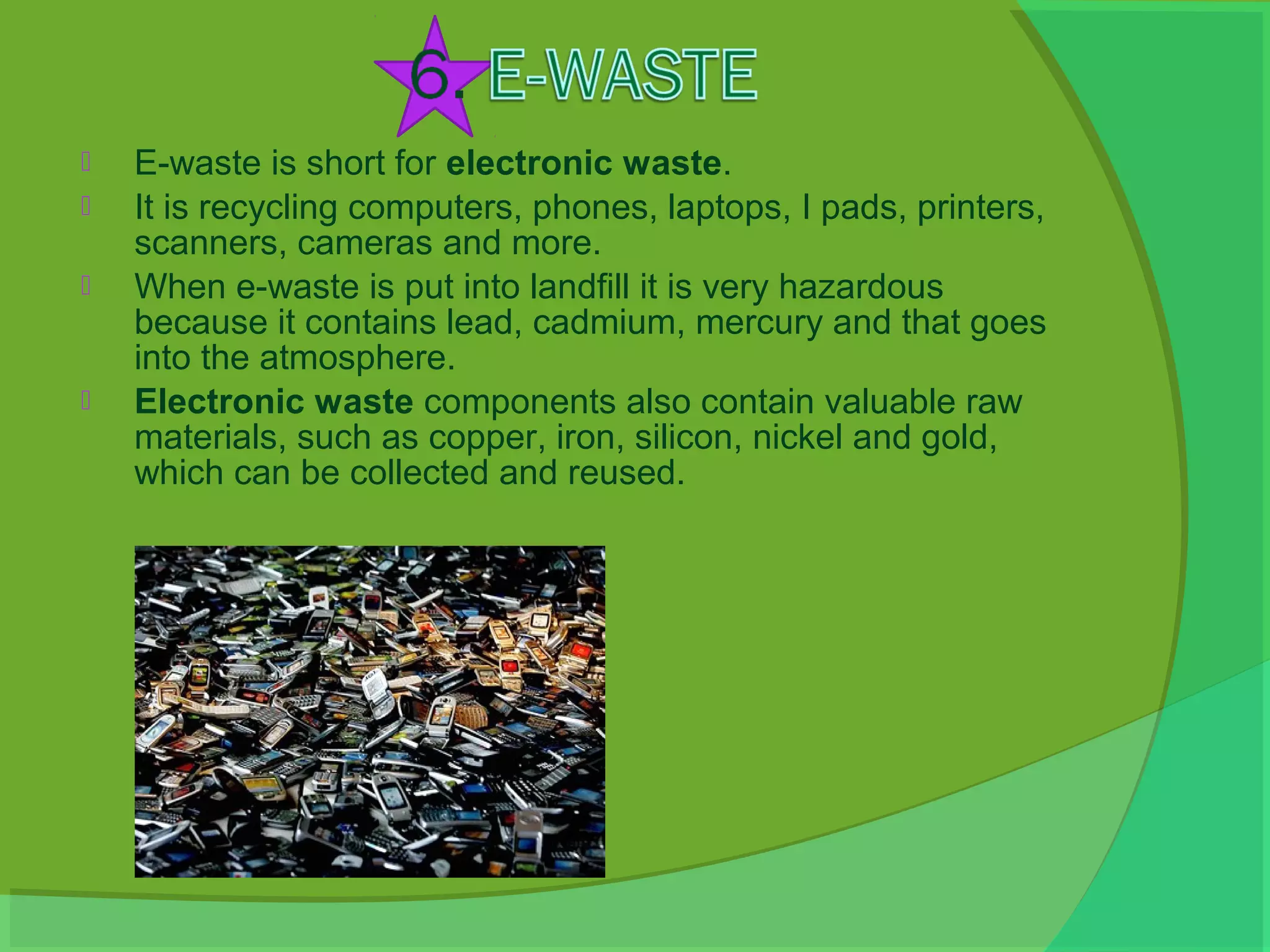    E-waste is short for electronic waste.
   It is recycling computers, phones, laptops, I pads, printers,
    scanners, cameras and more.
   When e-waste is put into landfill it is very hazardous
    because it contains lead, cadmium, mercury and that goes
    into the atmosphere.
   Electronic waste components also contain valuable raw
    materials, such as copper, iron, silicon, nickel and gold,
    which can be collected and reused.
 