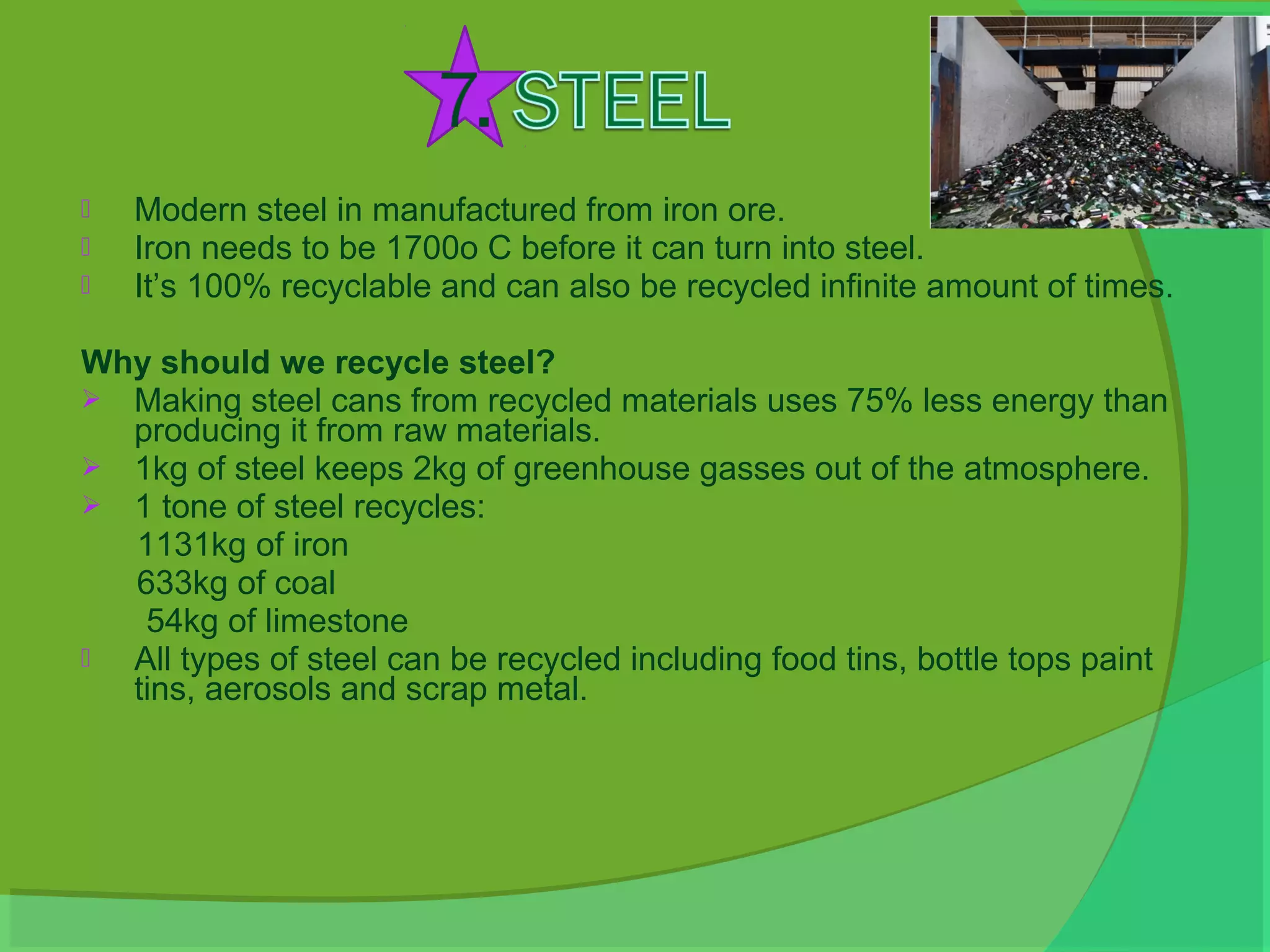    Modern steel in manufactured from iron ore.
   Iron needs to be 1700o C before it can turn into steel.
   It’s 100% recyclable and can also be recycled infinite amount of times.

Why should we recycle steel?
 Making steel cans from recycled materials uses 75% less energy than
  producing it from raw materials.
 1kg of steel keeps 2kg of greenhouse gasses out of the atmosphere.
 1 tone of steel recycles:
  1131kg of iron
  633kg of coal
   54kg of limestone
 All types of steel can be recycled including food tins, bottle tops paint
  tins, aerosols and scrap metal.
 