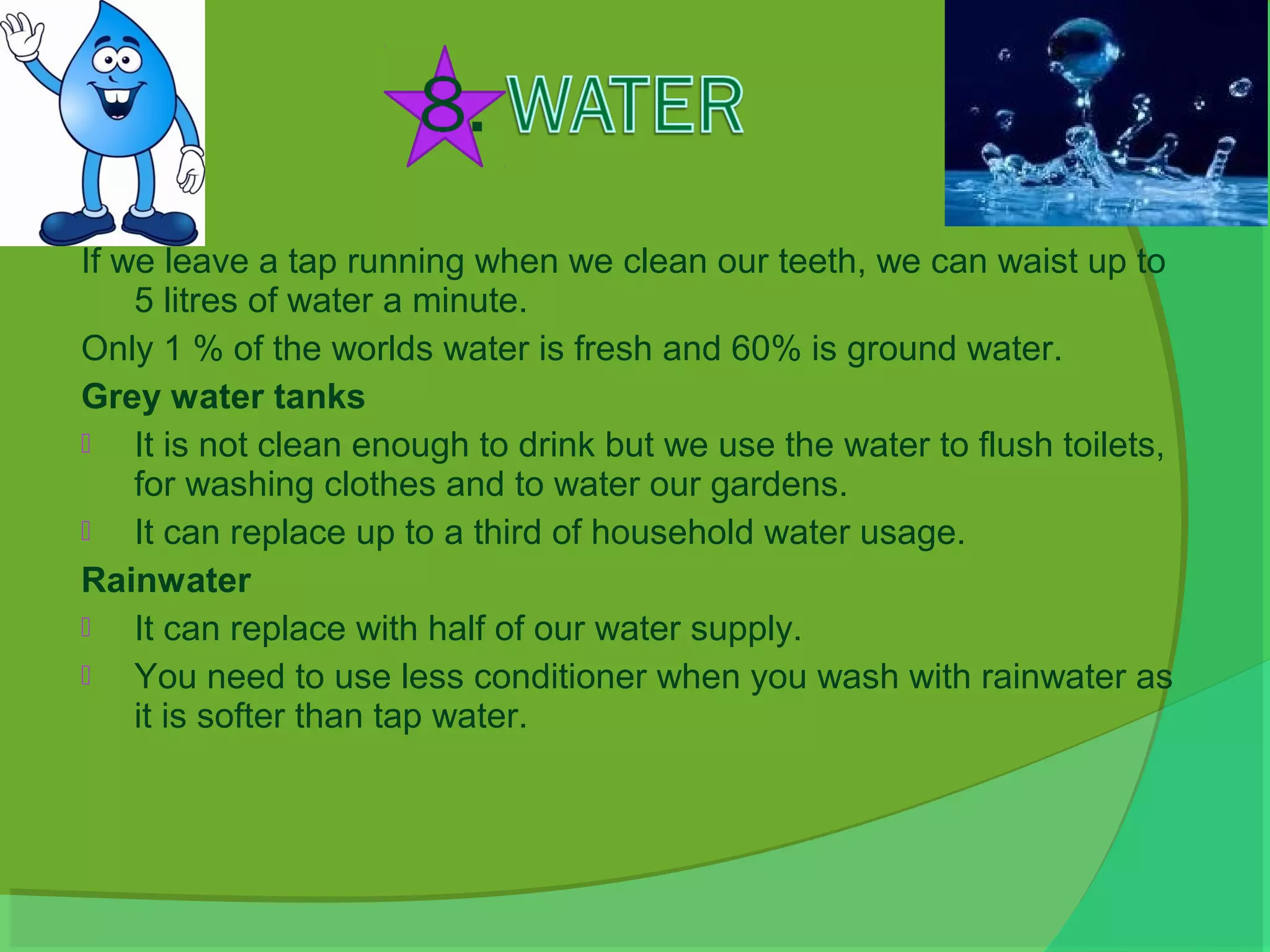 If we leave a tap running when we clean our teeth, we can waist up to
    5 litres of water a minute.
Only 1 % of the worlds water is fresh and 60% is ground water.
Grey water tanks
   It is not clean enough to drink but we use the water to flush toilets,
    for washing clothes and to water our gardens.
   It can replace up to a third of household water usage.
Rainwater
   It can replace with half of our water supply.
   You need to use less conditioner when you wash with rainwater as
    it is softer than tap water.
 