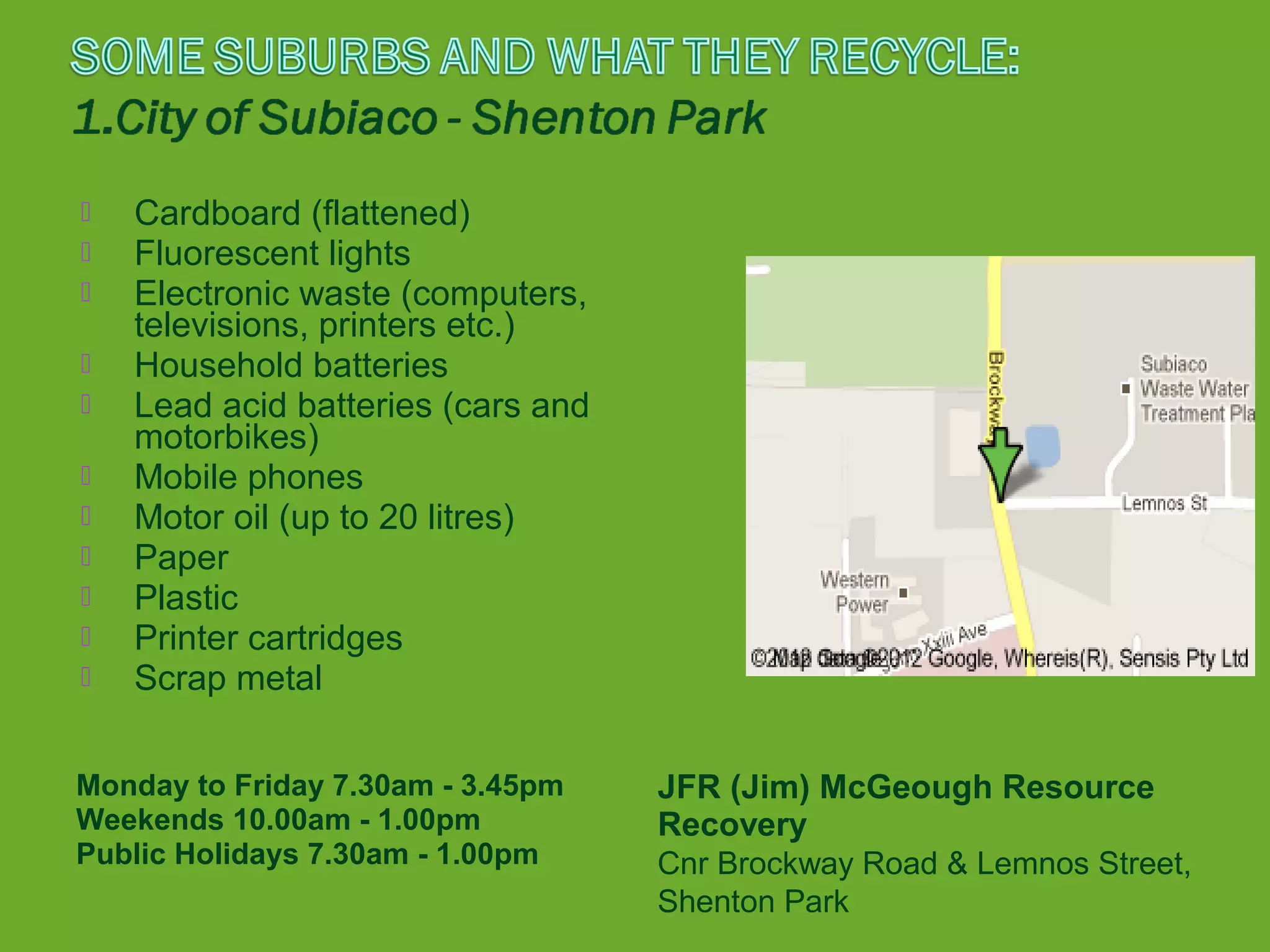    Cardboard (flattened)
   Fluorescent lights
   Electronic waste (computers,
    televisions, printers etc.)
   Household batteries
   Lead acid batteries (cars and
    motorbikes)
   Mobile phones
   Motor oil (up to 20 litres)
   Paper
   Plastic
   Printer cartridges
   Scrap metal

Monday to Friday 7.30am - 3.45pm    JFR (Jim) McGeough Resource
Weekends 10.00am - 1.00pm           Recovery
Public Holidays 7.30am - 1.00pm     Cnr Brockway Road & Lemnos Street,
                                    Shenton Park
 