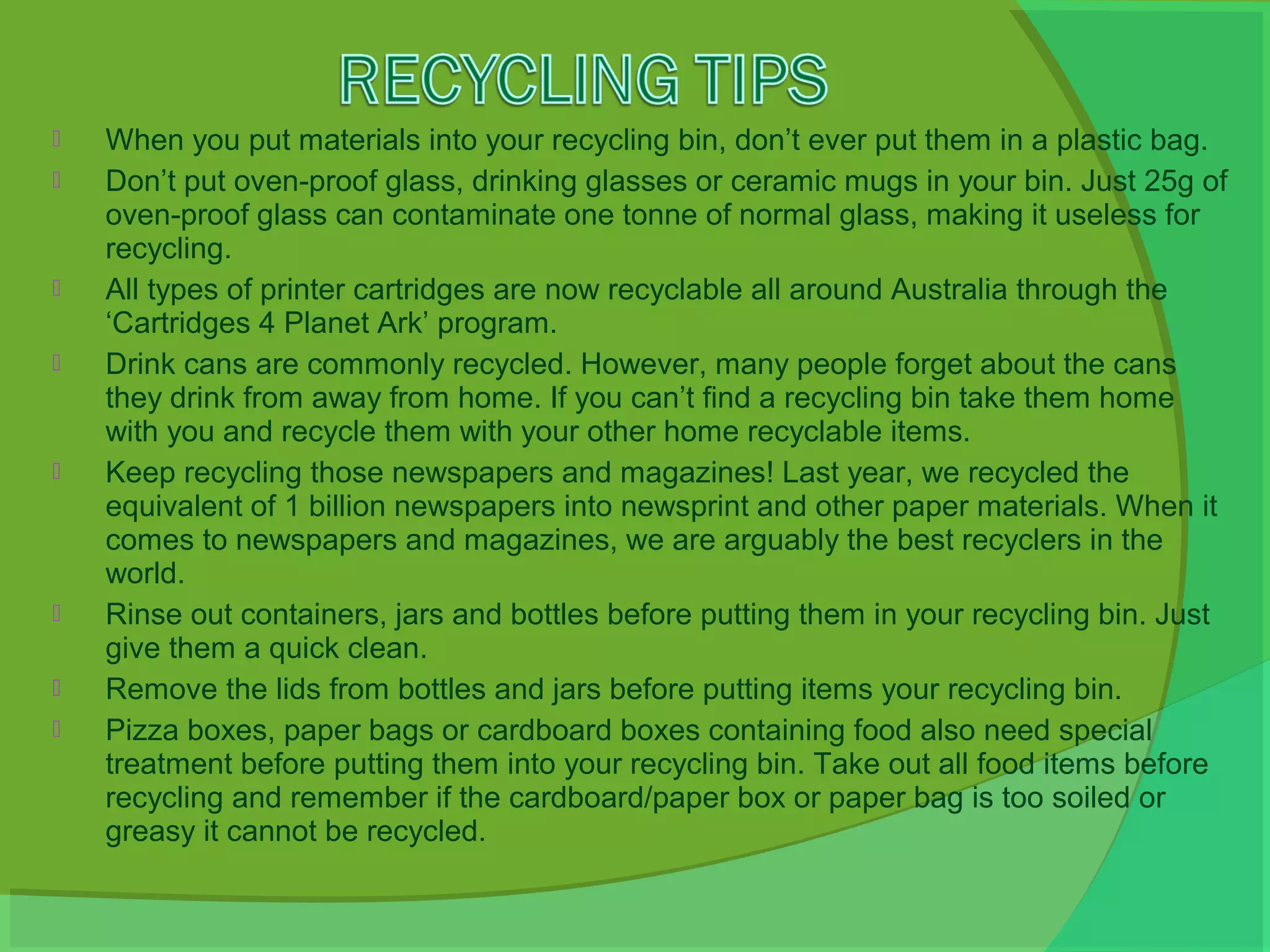    When you put materials into your recycling bin, don’t ever put them in a plastic bag.
   Don’t put oven-proof glass, drinking glasses or ceramic mugs in your bin. Just 25g of
    oven-proof glass can contaminate one tonne of normal glass, making it useless for
    recycling.
   All types of printer cartridges are now recyclable all around Australia through the
    ‘Cartridges 4 Planet Ark’ program.
   Drink cans are commonly recycled. However, many people forget about the cans
    they drink from away from home. If you can’t find a recycling bin take them home
    with you and recycle them with your other home recyclable items.
   Keep recycling those newspapers and magazines! Last year, we recycled the
    equivalent of 1 billion newspapers into newsprint and other paper materials. When it
    comes to newspapers and magazines, we are arguably the best recyclers in the
    world.
   Rinse out containers, jars and bottles before putting them in your recycling bin. Just
    give them a quick clean.
   Remove the lids from bottles and jars before putting items your recycling bin.
   Pizza boxes, paper bags or cardboard boxes containing food also need special
    treatment before putting them into your recycling bin. Take out all food items before
    recycling and remember if the cardboard/paper box or paper bag is too soiled or
    greasy it cannot be recycled.
 