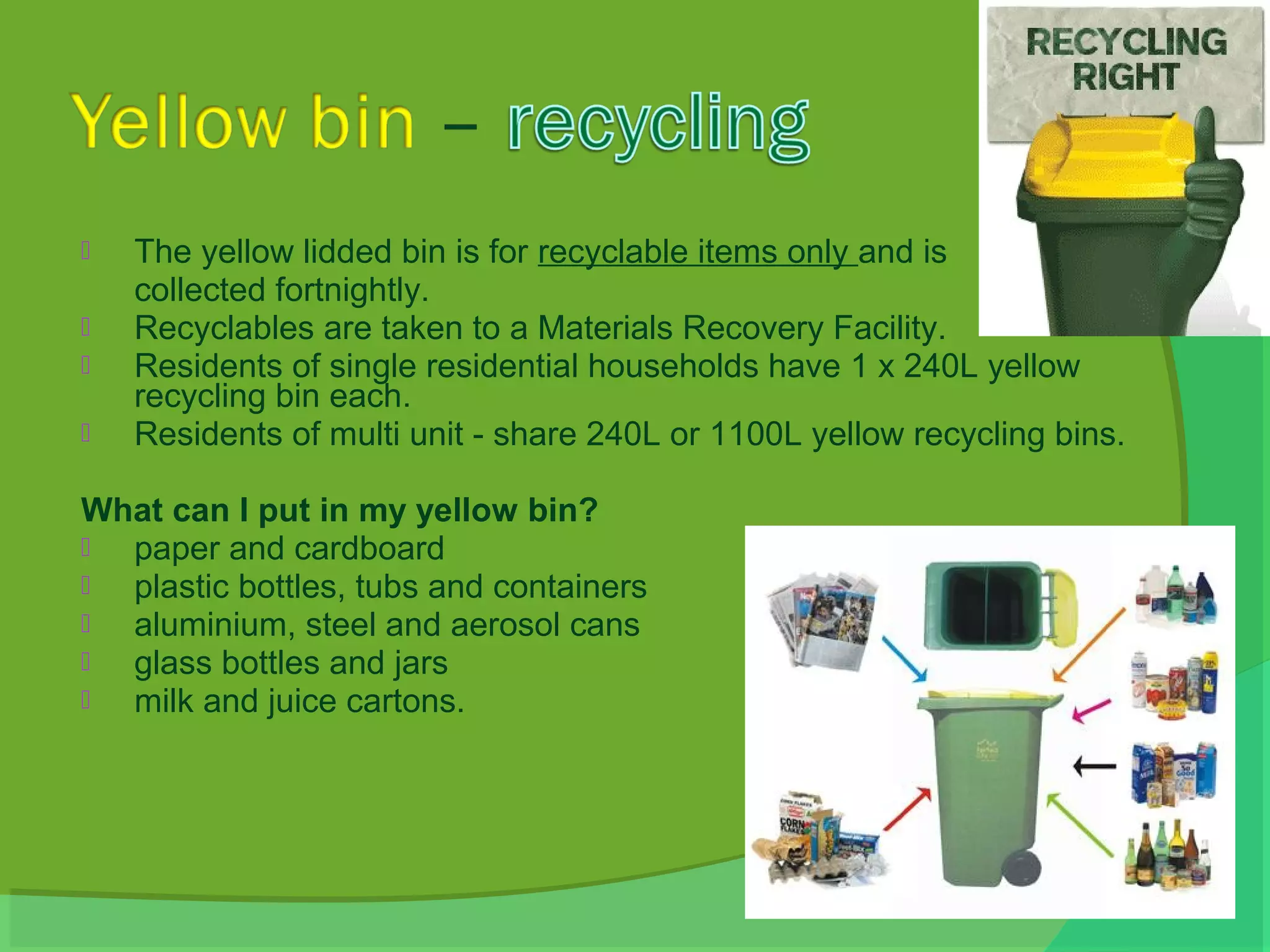    The yellow lidded bin is for recyclable items only and is
    collected fortnightly.
   Recyclables are taken to a Materials Recovery Facility.
   Residents of single residential households have 1 x 240L yellow
    recycling bin each.
   Residents of multi unit - share 240L or 1100L yellow recycling bins.

What can I put in my yellow bin?
 paper and cardboard
 plastic bottles, tubs and containers
 aluminium, steel and aerosol cans
 glass bottles and jars
 milk and juice cartons.
 