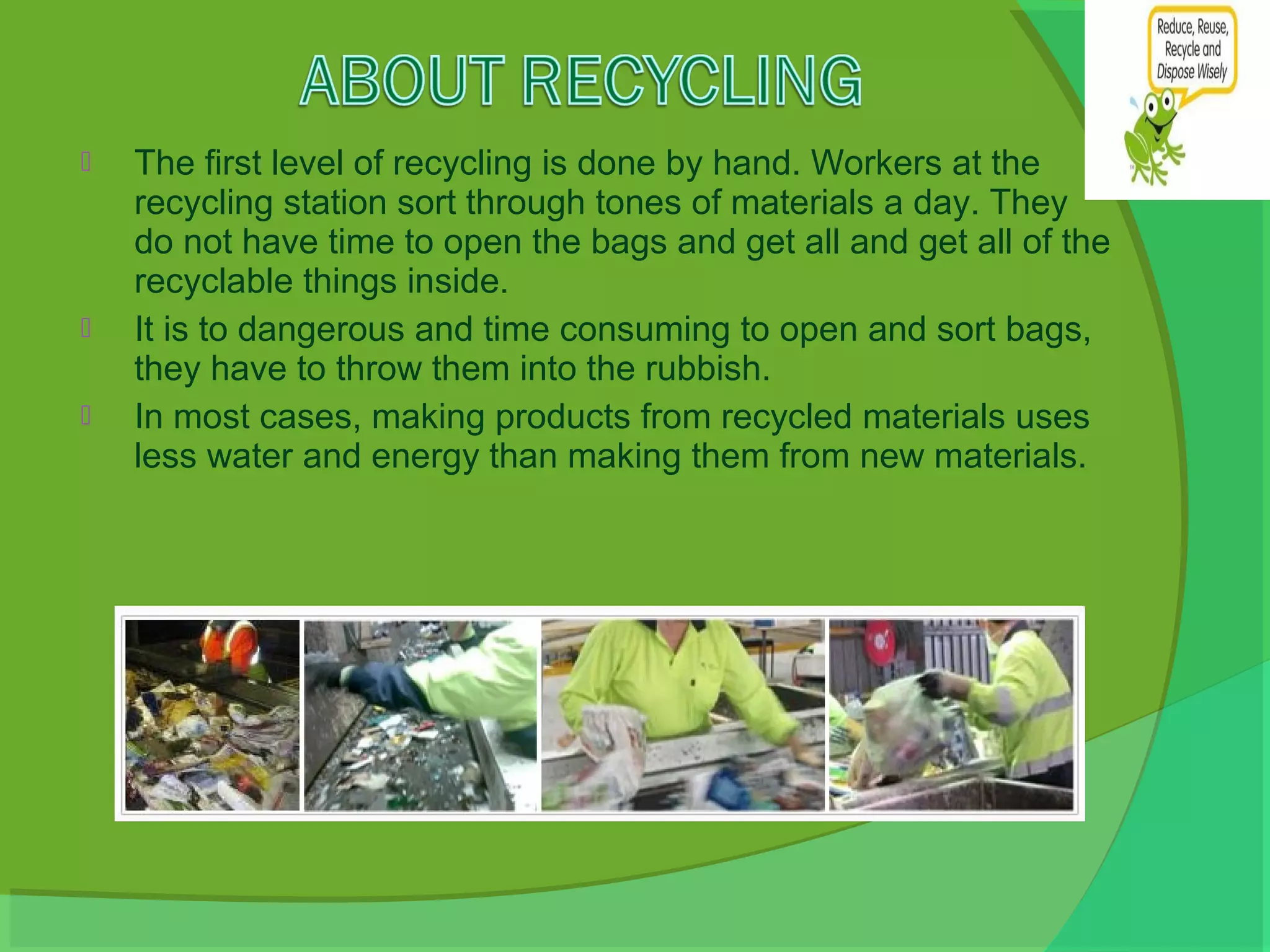    The first level of recycling is done by hand. Workers at the
    recycling station sort through tones of materials a day. They
    do not have time to open the bags and get all and get all of the
    recyclable things inside.
   It is to dangerous and time consuming to open and sort bags,
    they have to throw them into the rubbish.
   In most cases, making products from recycled materials uses
    less water and energy than making them from new materials.
 