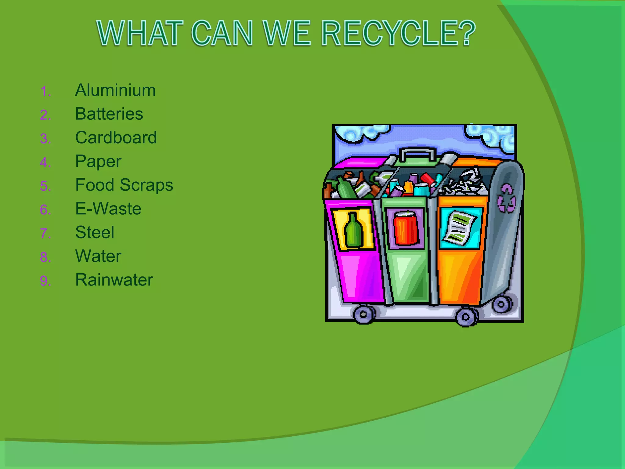 1.   Aluminium
2.   Batteries
3.   Cardboard
4.   Paper
5.   Food Scraps
6.   E-Waste
7.   Steel
8.   Water
9.   Rainwater
 