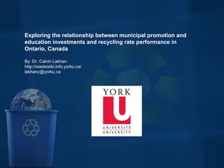  
Exploring the relationship between municipal promotion and 
education investments and recycling rate performance in 
Ontario, Canada
By: Dr. Calvin Lakhan
http://wastewiki.info.yorku.ca/
lakhanc@yorku.ca
 