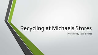 Recycling at Michaels Stores 
Presented by Tracy Blooflat 
 