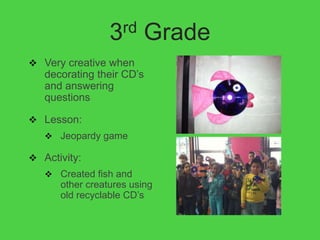 3rd     Grade
 Very creative when
   decorating their CD’s
   and answering
   questions

 Lesson:
    Jeopardy game

 Activity:
    Created fish and
      other creatures using
      old recyclable CD’s
 