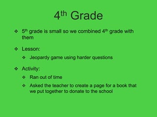 4th     Grade
 5th grade is small so we combined 4th grade with
   them

 Lesson:
    Jeopardy game using harder questions

 Activity:
    Ran out of time
    Asked the teacher to create a page for a book that
      we put together to donate to the school
 
