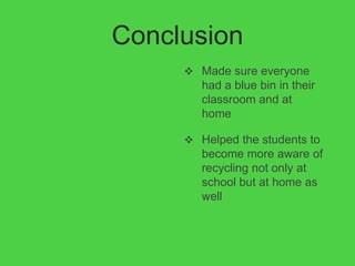 Conclusion
      Made sure everyone
        had a blue bin in their
        classroom and at
        home

      Helped the students to
        become more aware of
        recycling not only at
        school but at home as
        well
 