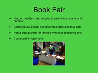 Book Fair
   Handed out flyers and recyclable pencils to students and
    parents.

   Explained our project and answered questions they had

   Had a signup sheet for families who needed recycle bins

   Community Involvement
 
