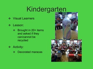 Kindergarten
 Visual Learners

 Lesson:
    Brought in 20+ items
      and asked if they
      can/cannot be
      recycled

 Activity:
    Decorated maracas
 