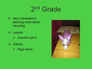 2nd      Grade
 Very interested in
   learning more about
   recycling

 Lesson:
    Jeopardy game

 Activity:
    Piggy banks
 