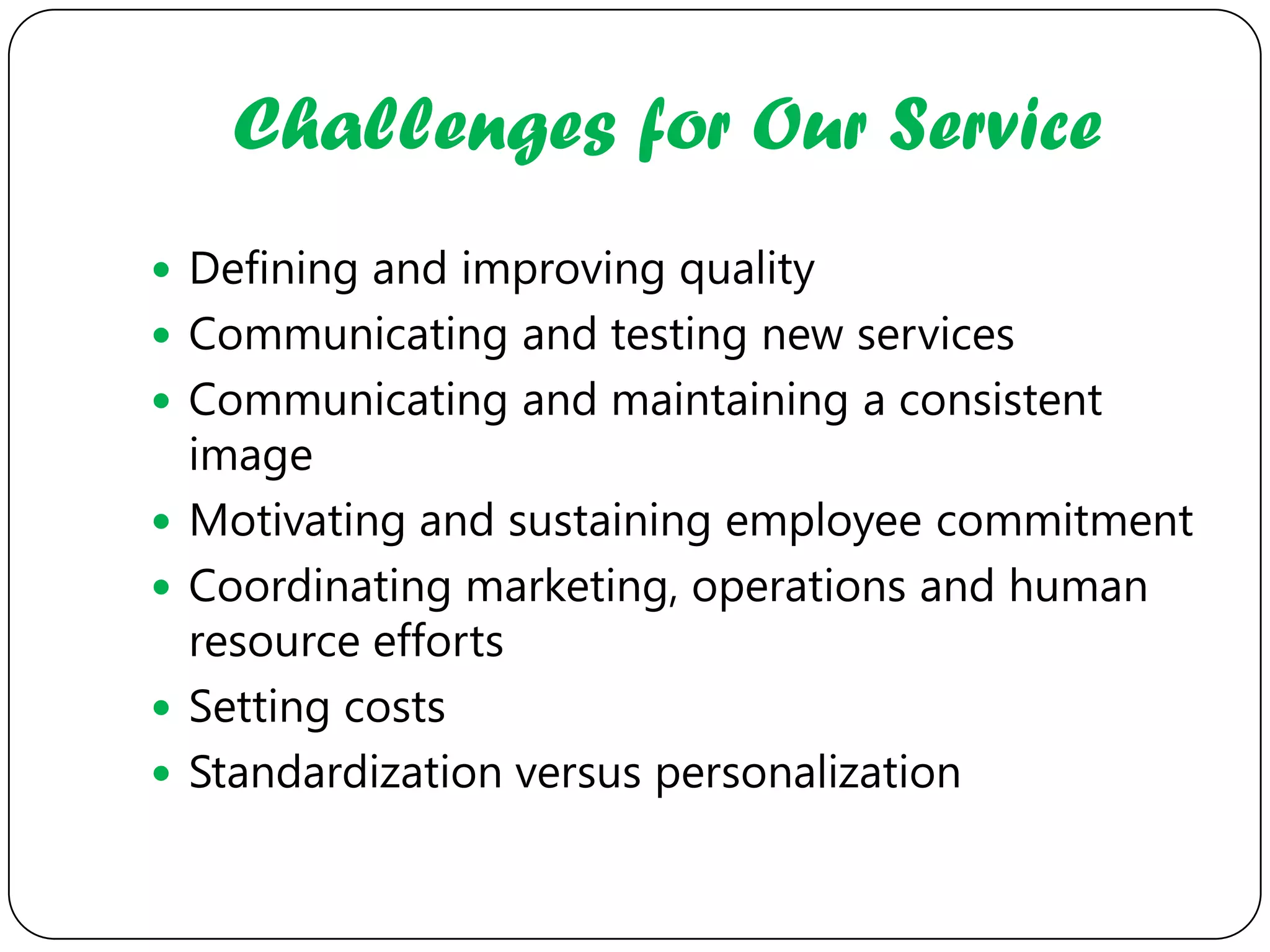 Challenges for Our Service
 Defining and improving quality
 Communicating and testing new services
 Communicating and maintaining a consistent
    image
   Motivating and sustaining employee commitment
   Coordinating marketing, operations and human
    resource efforts
   Setting costs
   Standardization versus personalization
 