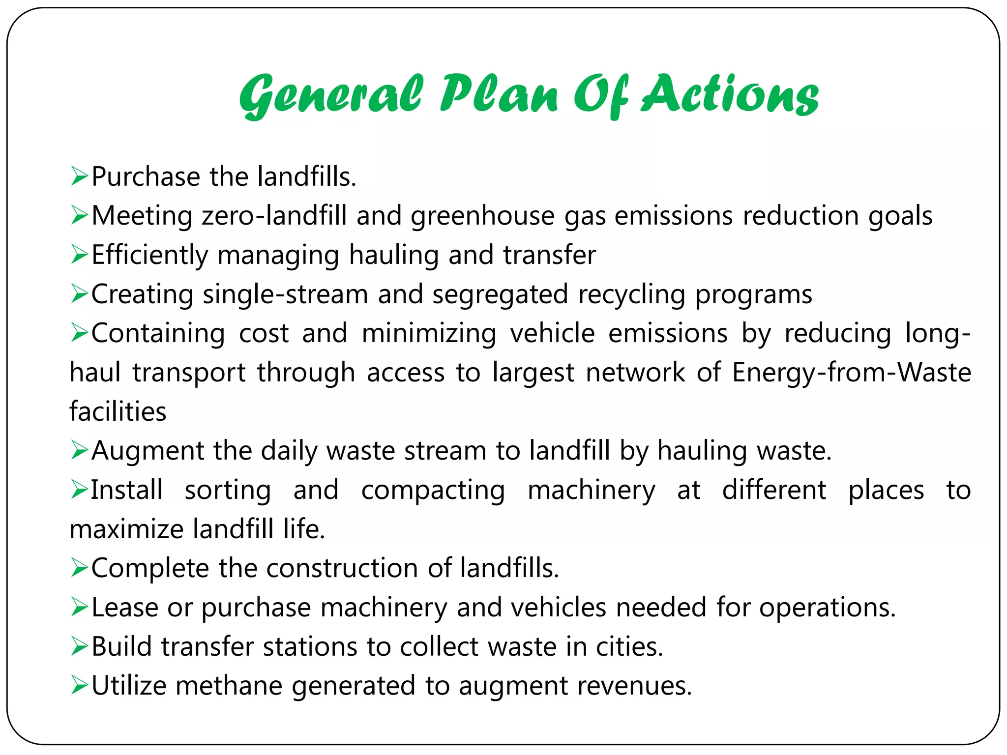 General Plan Of Actions
Purchase the landfills.
Meeting zero-landfill and greenhouse gas emissions reduction goals
Efficiently managing hauling and transfer
Creating single-stream and segregated recycling programs
Containing cost and minimizing vehicle emissions by reducing long-
haul transport through access to largest network of Energy-from-Waste
facilities
Augment the daily waste stream to landfill by hauling waste.
Install sorting and compacting machinery at different places to
maximize landfill life.
Complete the construction of landfills.
Lease or purchase machinery and vehicles needed for operations.
Build transfer stations to collect waste in cities.
Utilize methane generated to augment revenues.
 