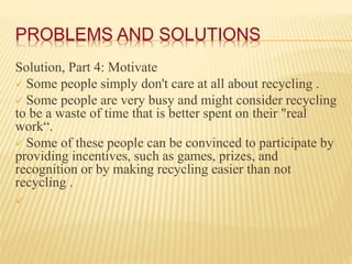 PROBLEMS AND SOLUTIONS
Solution, Part 4: Motivate
 Some people simply don't care at all about recycling .
 Some people a...